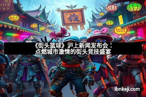 《街头篮球》沪上新闻发布会：点燃城市激情的街头竞技盛宴