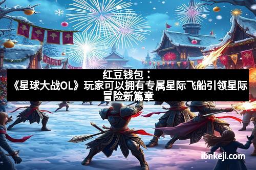 红豆钱包：《星球大战OL》玩家可以拥有专属星际飞船引领星际冒险新篇章